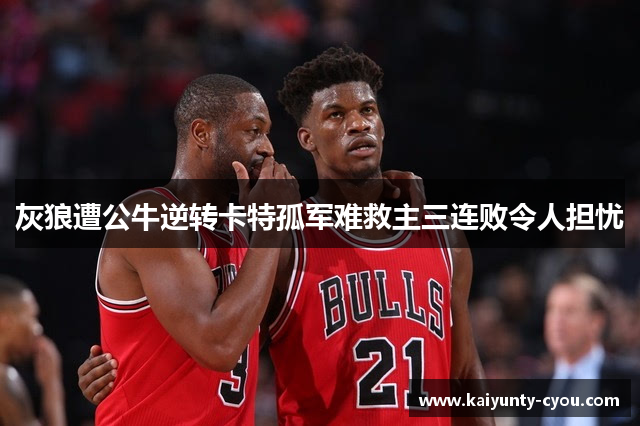 灰狼遭公牛逆转卡特孤军难救主三连败令人担忧