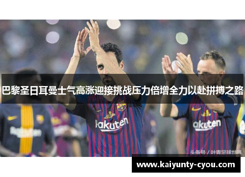 巴黎圣日耳曼士气高涨迎接挑战压力倍增全力以赴拼搏之路