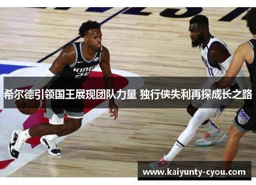 希尔德引领国王展现团队力量 独行侠失利再探成长之路
