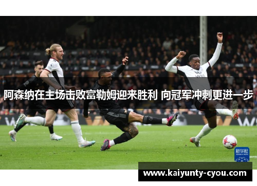 阿森纳在主场击败富勒姆迎来胜利 向冠军冲刺更进一步