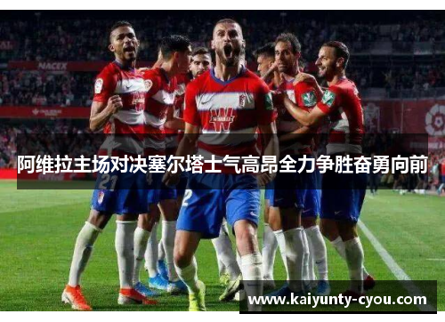 阿维拉主场对决塞尔塔士气高昂全力争胜奋勇向前