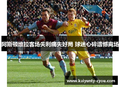 阿斯顿维拉客场失利痛失好局 球迷心碎遗憾离场
