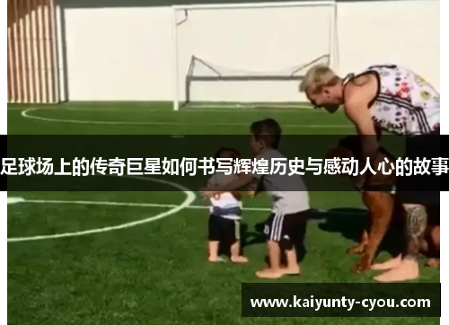 足球场上的传奇巨星如何书写辉煌历史与感动人心的故事