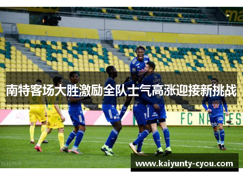 南特客场大胜激励全队士气高涨迎接新挑战