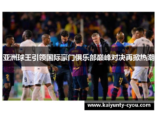 亚洲球王引领国际豪门俱乐部巅峰对决再掀热潮