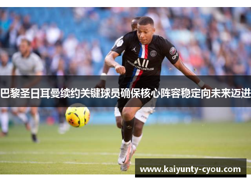 巴黎圣日耳曼续约关键球员确保核心阵容稳定向未来迈进