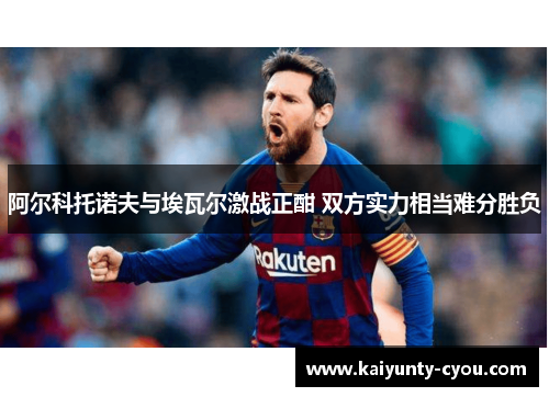 阿尔科托诺夫与埃瓦尔激战正酣 双方实力相当难分胜负