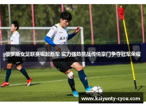俄罗斯女足联赛崛起新军 实力强劲挑战传统豪门争夺冠军荣耀