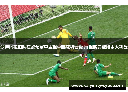 沙特阿拉伯队在欧预赛中表现卓越成功晋级 展现实力迎接更大挑战
